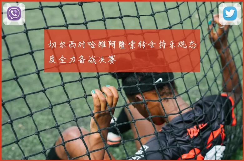切尔西对哈维阿隆索转会持乐观态度全力备战决赛