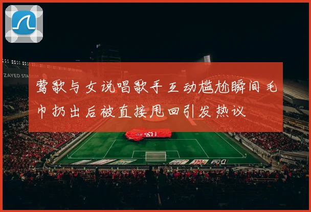莺歌与女说唱歌手互动尴尬瞬间毛巾扔出后被直接甩回引发热议