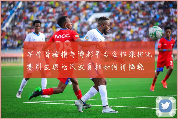 字母哥被指与博彩平台合作操控比赛引发舆论风波真相如何待揭晓