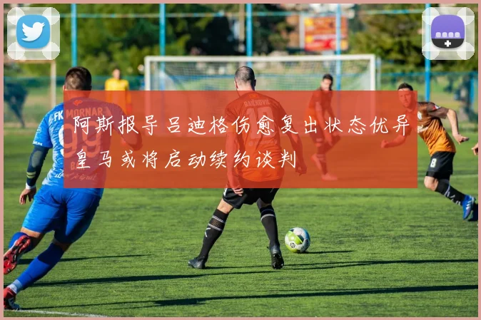 阿斯报导吕迪格伤愈复出状态优异皇马或将启动续约谈判