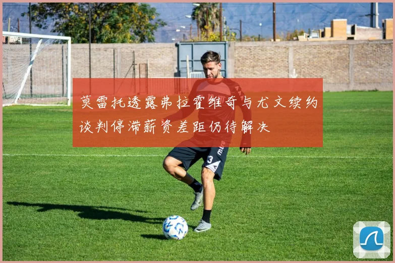 莫雷托透露弗拉霍维奇与尤文续约谈判停滞薪资差距仍待解决