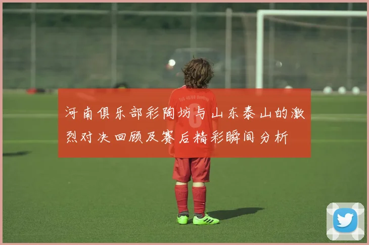 河南俱乐部彩陶坊与山东泰山的激烈对决回顾及赛后精彩瞬间分析
