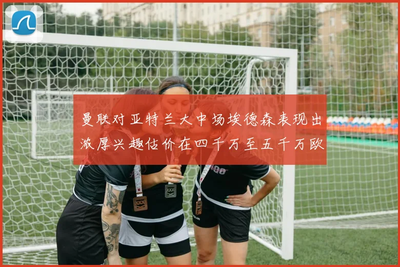 曼联对亚特兰大中场埃德森表现出浓厚兴趣估价在四千万至五千万欧元之间
