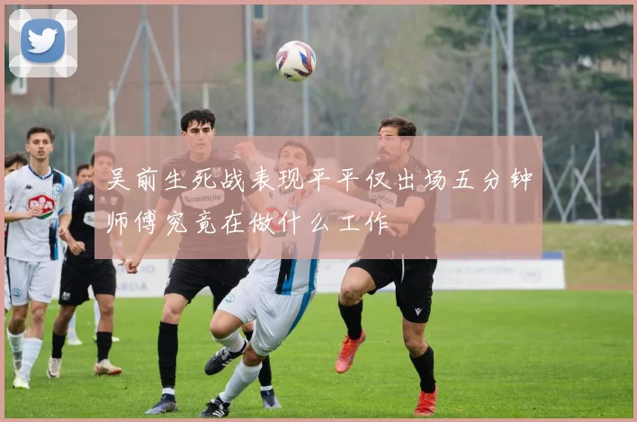 吴前生死战表现平平仅出场五分钟师傅究竟在做什么工作