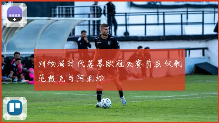 利物浦时代落幕欧冠决赛首发仅剩范戴克与阿利松