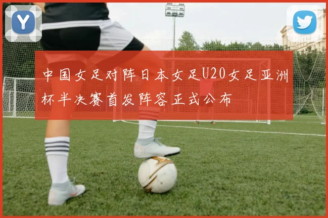 中国女足对阵日本女足U20女足亚洲杯半决赛首发阵容正式公布