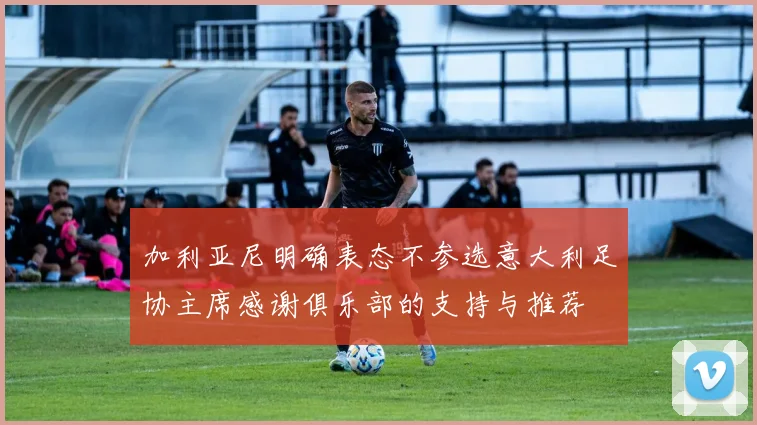 加利亚尼明确表态不参选意大利足协主席感谢俱乐部的支持与推荐