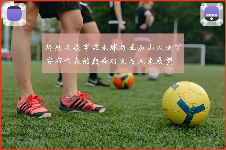 终结之战华兹米球与亚历山大坎宁安布伦森的巅峰对决与未来展望
