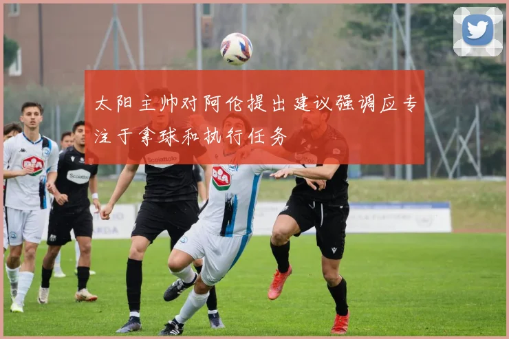 太阳主帅对阿伦提出建议强调应专注于拿球和执行任务