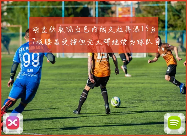 胡金秋表现出色内线支柱再添15分7板膝盖受撞但无大碍继续为球队贡献力量