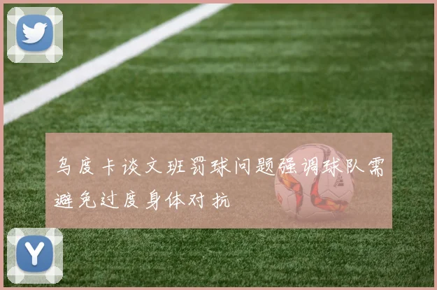 乌度卡谈文班罚球问题强调球队需避免过度身体对抗