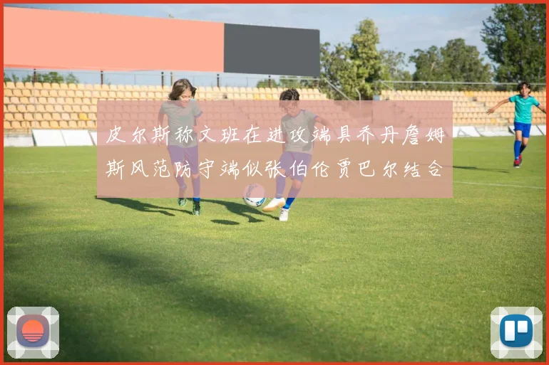 皮尔斯称文班在进攻端具乔丹詹姆斯风范防守端似张伯伦贾巴尔结合