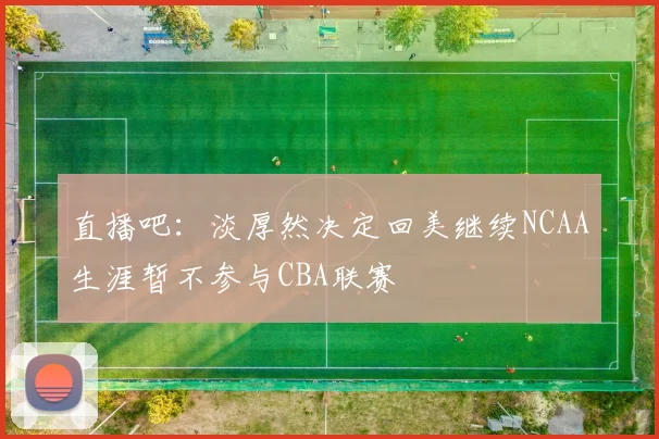 直播吧：淡厚然决定回美继续NCAA生涯暂不参与CBA联赛