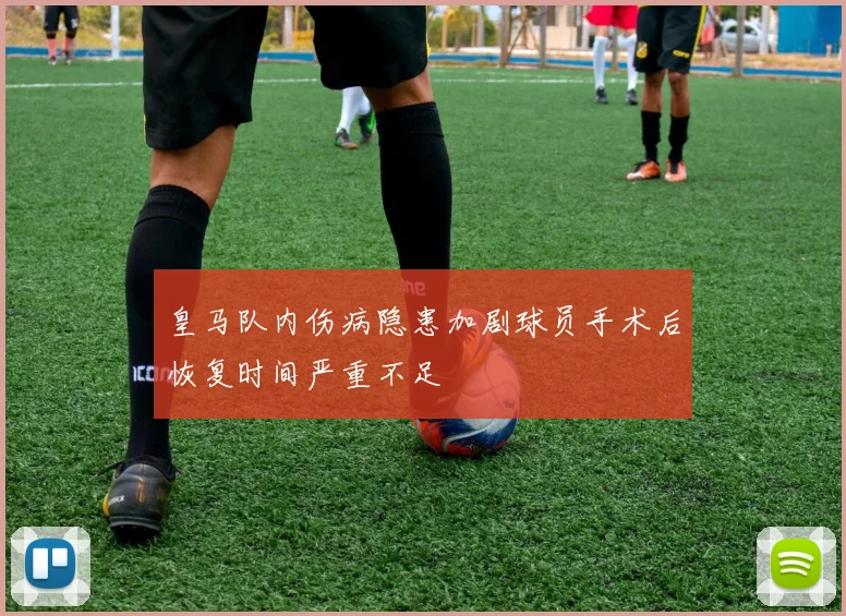 皇马队内伤病隐患加剧球员手术后恢复时间严重不足