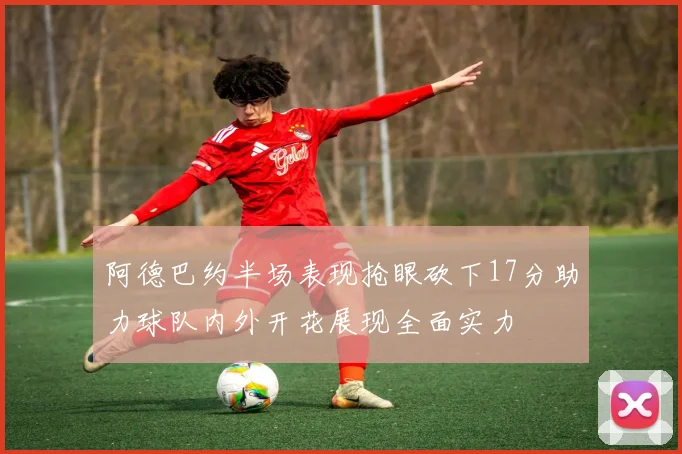 阿德巴约半场表现抢眼砍下17分助力球队内外开花展现全面实力