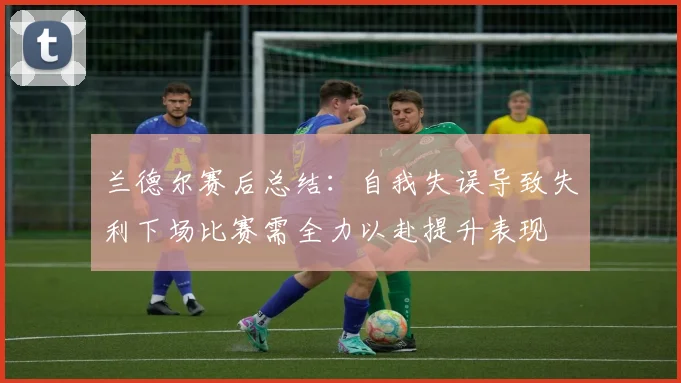兰德尔赛后总结：自我失误导致失利下场比赛需全力以赴提升表现