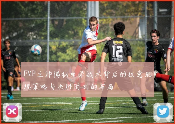 FMP主帅揭秘绝杀战术背后的故意犯规策略与决胜时刻的布局