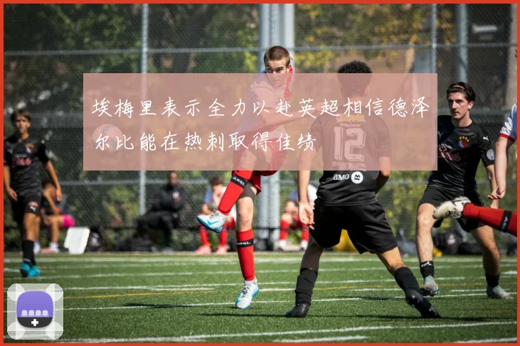 埃梅里表示全力以赴英超相信德泽尔比能在热刺取得佳绩