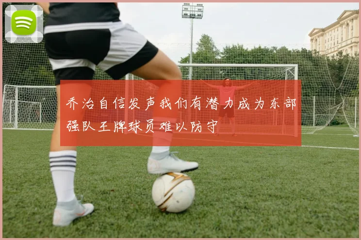 乔治自信发声我们有潜力成为东部强队王牌球员难以防守